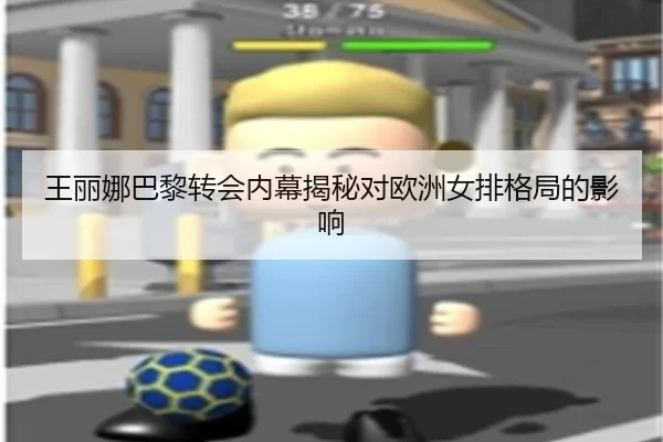 王丽娜巴黎转会内幕揭秘对欧洲女排格局的影响