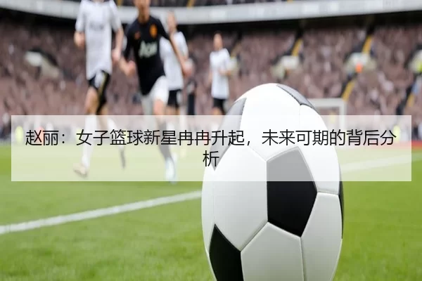 赵丽：女子篮球新星冉冉升起，未来可期的背后分析